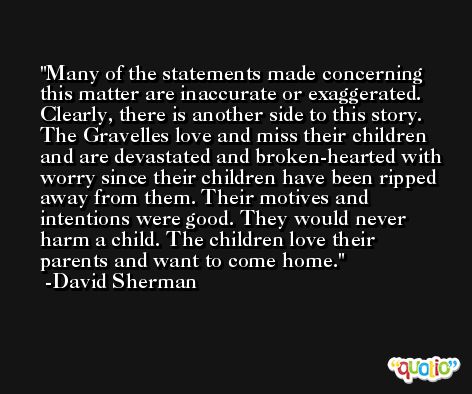 Many of the statements made concerning this matter are inaccurate or exaggerated. Clearly, there is another side to this story. The Gravelles love and miss their children and are devastated and broken-hearted with worry since their children have been ripped away from them. Their motives and intentions were good. They would never harm a child. The children love their parents and want to come home.  -David Sherman