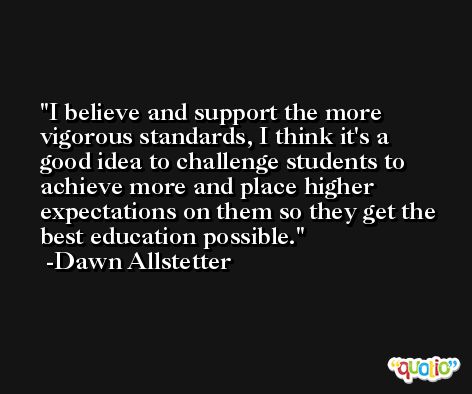 I believe and support the more vigorous standards, I think it's a good idea to challenge students to achieve more and place higher expectations on them so they get the best education possible. -Dawn Allstetter