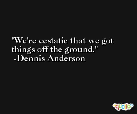 We're ecstatic that we got things off the ground. -Dennis Anderson