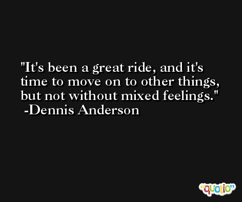 It's been a great ride, and it's time to move on to other things, but not without mixed feelings. -Dennis Anderson