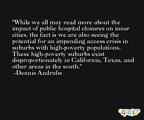 While we all may read more about the impact of public hospital closures on inner cities, the fact is we are also seeing the potential for an impending access crisis in suburbs with high-poverty populations. These high-poverty suburbs exist disproportionately in California, Texas, and other areas in the south. -Dennis Andrulis