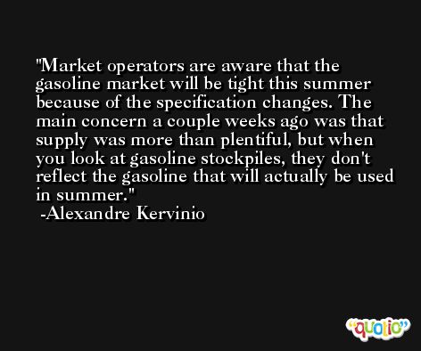 Market operators are aware that the gasoline market will be tight this summer because of the specification changes. The main concern a couple weeks ago was that supply was more than plentiful, but when you look at gasoline stockpiles, they don't reflect the gasoline that will actually be used in summer. -Alexandre Kervinio