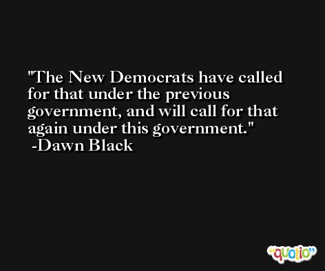 The New Democrats have called for that under the previous government, and will call for that again under this government. -Dawn Black