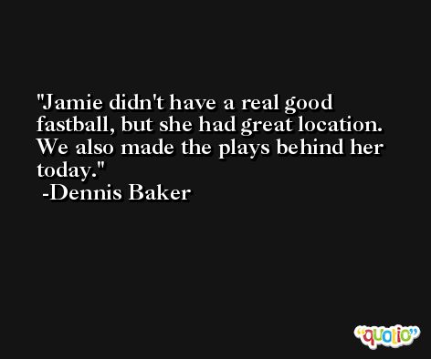Jamie didn't have a real good fastball, but she had great location. We also made the plays behind her today. -Dennis Baker