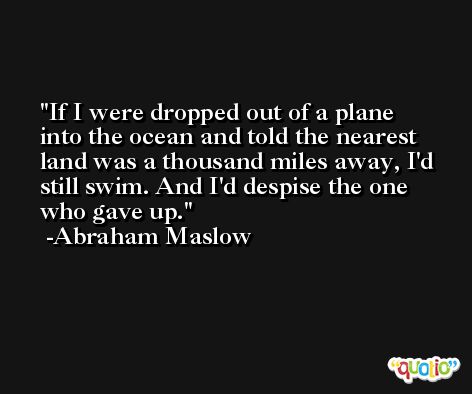 If I were dropped out of a plane into the ocean and told the nearest land was a thousand miles away, I'd still swim. And I'd despise the one who gave up. -Abraham Maslow