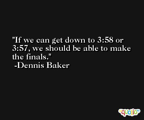 If we can get down to 3:58 or 3:57, we should be able to make the finals. -Dennis Baker