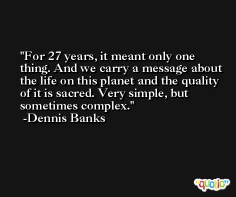 For 27 years, it meant only one thing. And we carry a message about the life on this planet and the quality of it is sacred. Very simple, but sometimes complex. -Dennis Banks