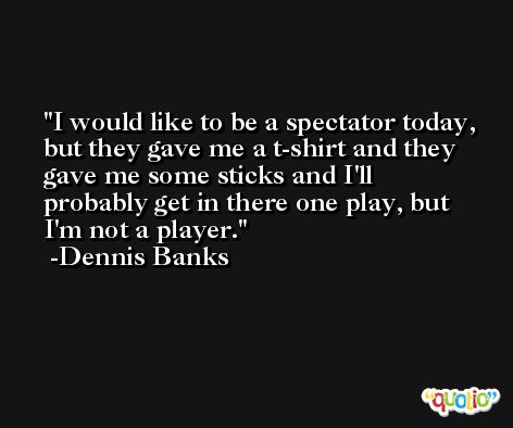 I would like to be a spectator today, but they gave me a t-shirt and they gave me some sticks and I'll probably get in there one play, but I'm not a player. -Dennis Banks
