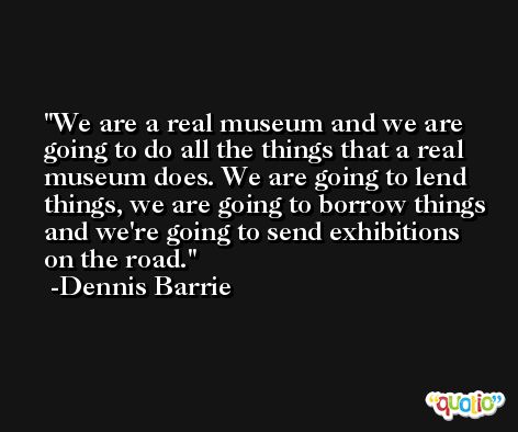 We are a real museum and we are going to do all the things that a real museum does. We are going to lend things, we are going to borrow things and we're going to send exhibitions on the road. -Dennis Barrie
