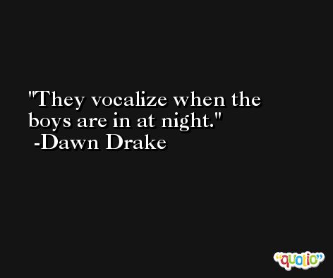 They vocalize when the boys are in at night. -Dawn Drake