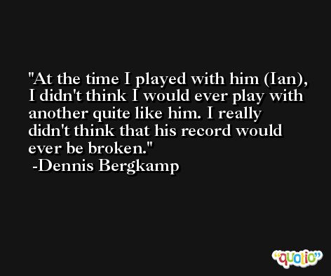 At the time I played with him (Ian), I didn't think I would ever play with another quite like him. I really didn't think that his record would ever be broken. -Dennis Bergkamp