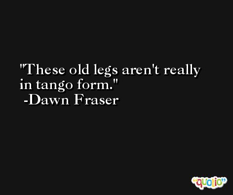 These old legs aren't really in tango form. -Dawn Fraser