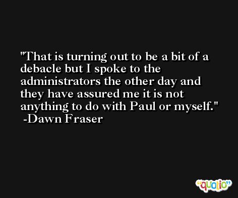 That is turning out to be a bit of a debacle but I spoke to the administrators the other day and they have assured me it is not anything to do with Paul or myself. -Dawn Fraser
