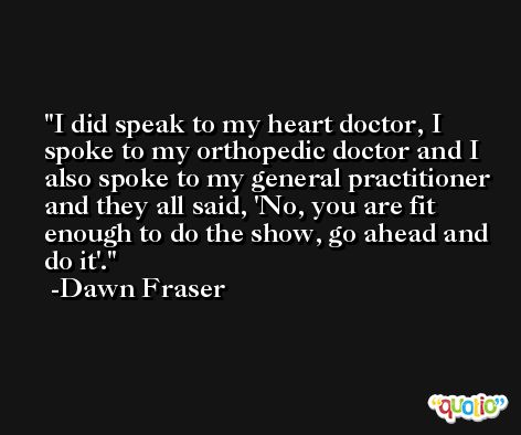 I did speak to my heart doctor, I spoke to my orthopedic doctor and I also spoke to my general practitioner and they all said, 'No, you are fit enough to do the show, go ahead and do it'. -Dawn Fraser