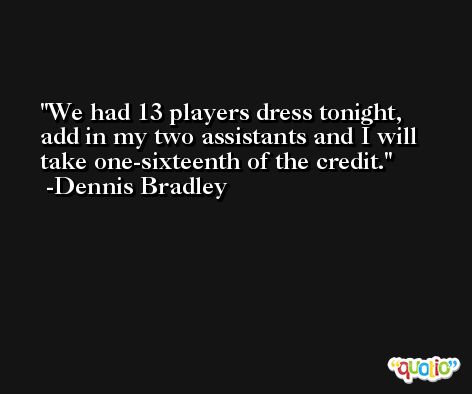 We had 13 players dress tonight, add in my two assistants and I will take one-sixteenth of the credit. -Dennis Bradley