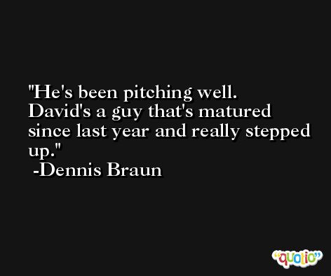 He's been pitching well. David's a guy that's matured since last year and really stepped up. -Dennis Braun