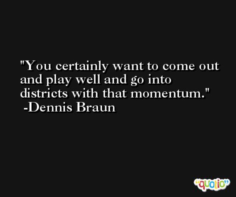 You certainly want to come out and play well and go into districts with that momentum. -Dennis Braun