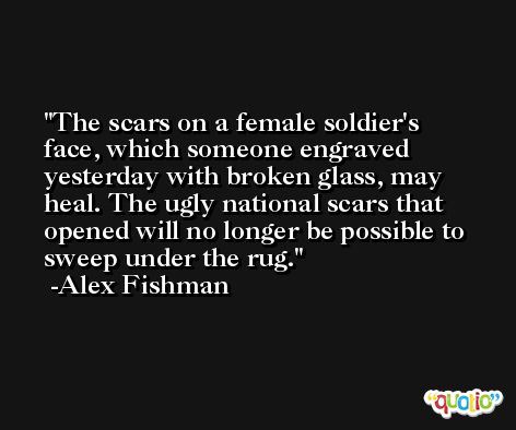 The scars on a female soldier's face, which someone engraved yesterday with broken glass, may heal. The ugly national scars that opened will no longer be possible to sweep under the rug. -Alex Fishman