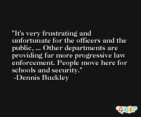It's very frustrating and unfortunate for the officers and the public, ... Other departments are providing far more progressive law enforcement. People move here for schools and security. -Dennis Buckley