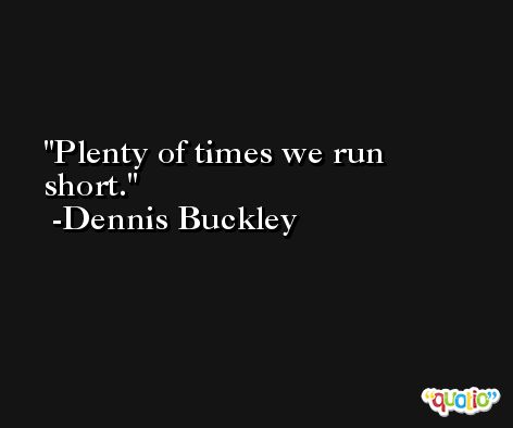 Plenty of times we run short. -Dennis Buckley