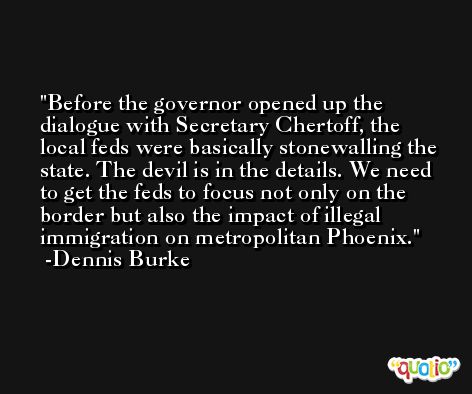 Before the governor opened up the dialogue with Secretary Chertoff, the local feds were basically stonewalling the state. The devil is in the details. We need to get the feds to focus not only on the border but also the impact of illegal immigration on metropolitan Phoenix. -Dennis Burke