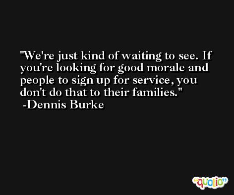 We're just kind of waiting to see. If you're looking for good morale and people to sign up for service, you don't do that to their families. -Dennis Burke