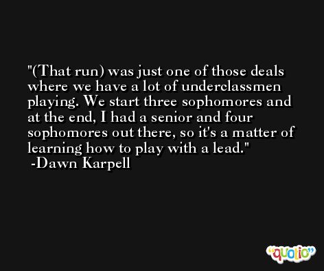 (That run) was just one of those deals where we have a lot of underclassmen playing. We start three sophomores and at the end, I had a senior and four sophomores out there, so it's a matter of learning how to play with a lead. -Dawn Karpell