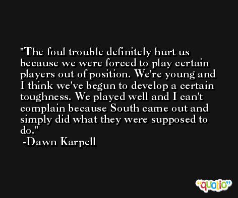 The foul trouble definitely hurt us because we were forced to play certain players out of position. We're young and I think we've begun to develop a certain toughness. We played well and I can't complain because South came out and simply did what they were supposed to do. -Dawn Karpell