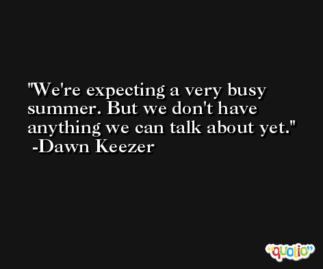 We're expecting a very busy summer. But we don't have anything we can talk about yet. -Dawn Keezer