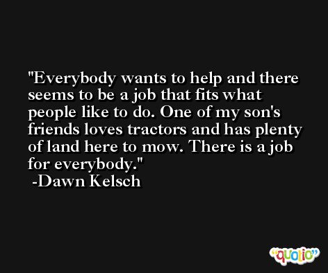 Everybody wants to help and there seems to be a job that fits what people like to do. One of my son's friends loves tractors and has plenty of land here to mow. There is a job for everybody. -Dawn Kelsch