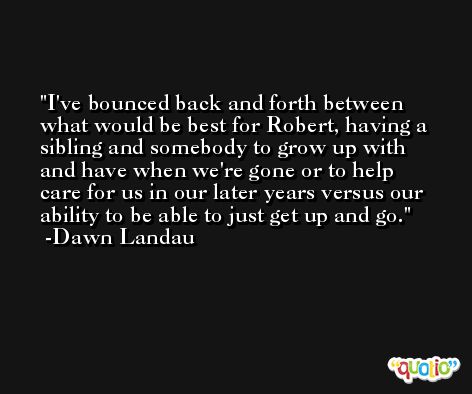 I've bounced back and forth between what would be best for Robert, having a sibling and somebody to grow up with and have when we're gone or to help care for us in our later years versus our ability to be able to just get up and go. -Dawn Landau