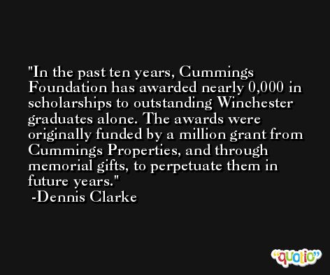 In the past ten years, Cummings Foundation has awarded nearly 0,000 in scholarships to outstanding Winchester graduates alone. The awards were originally funded by a million grant from Cummings Properties, and through memorial gifts, to perpetuate them in future years. -Dennis Clarke