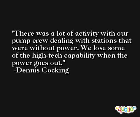 There was a lot of activity with our pump crew dealing with stations that were without power. We lose some of the high-tech capability when the power goes out. -Dennis Cocking