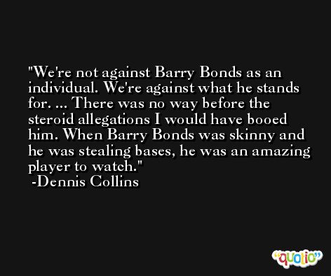 We're not against Barry Bonds as an individual. We're against what he stands for. ... There was no way before the steroid allegations I would have booed him. When Barry Bonds was skinny and he was stealing bases, he was an amazing player to watch. -Dennis Collins