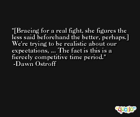[Bracing for a real fight, she figures the less said beforehand the better, perhaps.] We're trying to be realistic about our expectations, ... The fact is this is a fiercely competitive time period. -Dawn Ostroff