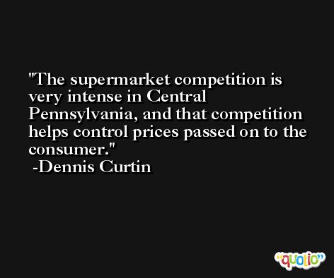 The supermarket competition is very intense in Central Pennsylvania, and that competition helps control prices passed on to the consumer. -Dennis Curtin