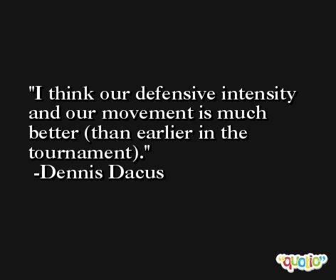 I think our defensive intensity and our movement is much better (than earlier in the tournament). -Dennis Dacus