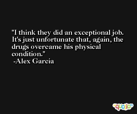 I think they did an exceptional job. It's just unfortunate that, again, the drugs overcame his physical condition. -Alex Garcia