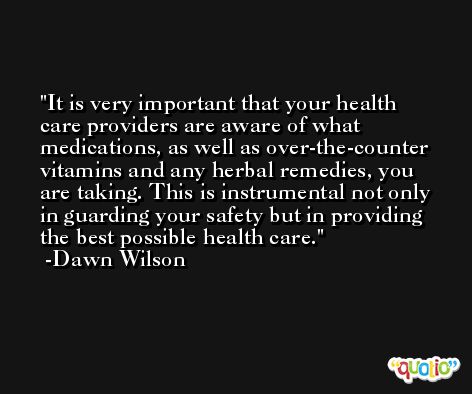It is very important that your health care providers are aware of what medications, as well as over-the-counter vitamins and any herbal remedies, you are taking. This is instrumental not only in guarding your safety but in providing the best possible health care. -Dawn Wilson