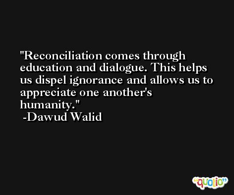Reconciliation comes through education and dialogue. This helps us dispel ignorance and allows us to appreciate one another's humanity. -Dawud Walid