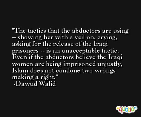 The tactics that the abductors are using -- showing her with a veil on, crying, asking for the release of the Iraqi prisoners -- is an unacceptable tactic. Even if the abductors believe the Iraqi women are being imprisoned unjustly, Islam does not condone two wrongs making a right. -Dawud Walid