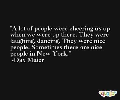 A lot of people were cheering us up when we were up there. They were laughing, dancing. They were nice people. Sometimes there are nice people in New York. -Dax Maier