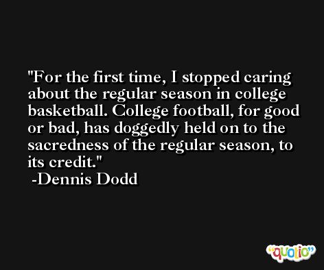 For the first time, I stopped caring about the regular season in college basketball. College football, for good or bad, has doggedly held on to the sacredness of the regular season, to its credit. -Dennis Dodd
