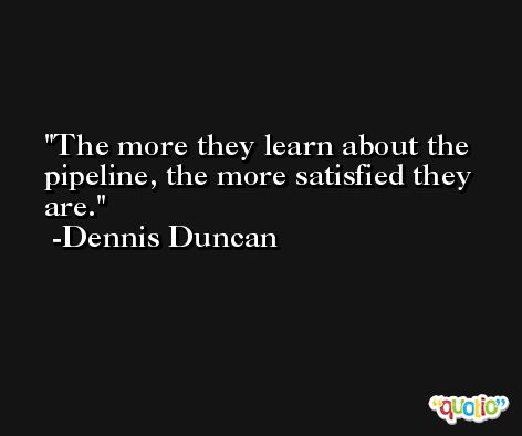 The more they learn about the pipeline, the more satisfied they are. -Dennis Duncan