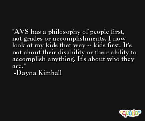 AVS has a philosophy of people first, not grades or accomplishments. I now look at my kids that way -- kids first. It's not about their disability or their ability to accomplish anything. It's about who they are. -Dayna Kimball