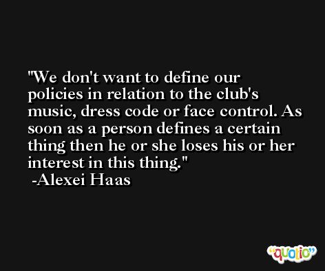 We don't want to define our policies in relation to the club's music, dress code or face control. As soon as a person defines a certain thing then he or she loses his or her interest in this thing. -Alexei Haas