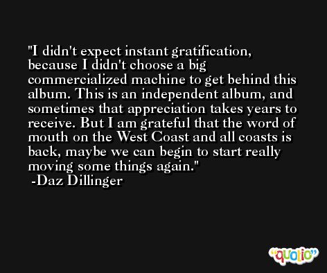I didn't expect instant gratification, because I didn't choose a big commercialized machine to get behind this album. This is an independent album, and sometimes that appreciation takes years to receive. But I am grateful that the word of mouth on the West Coast and all coasts is back, maybe we can begin to start really moving some things again. -Daz Dillinger