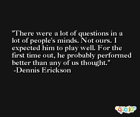 There were a lot of questions in a lot of people's minds. Not ours. I expected him to play well. For the first time out, he probably performed better than any of us thought. -Dennis Erickson