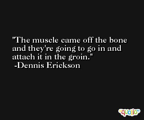 The muscle came off the bone and they're going to go in and attach it in the groin. -Dennis Erickson