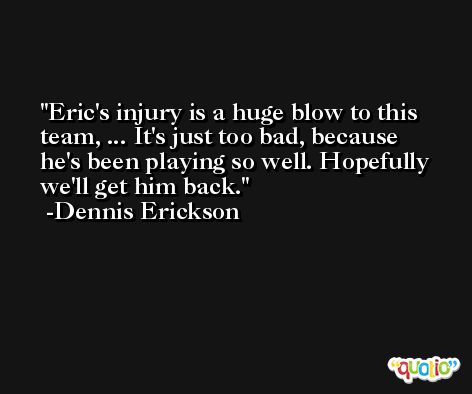 Eric's injury is a huge blow to this team, ... It's just too bad, because he's been playing so well. Hopefully we'll get him back. -Dennis Erickson